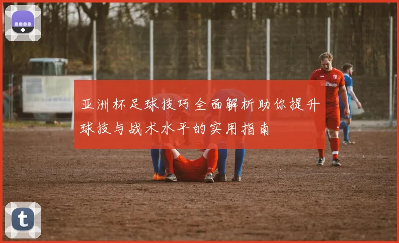 亚洲杯足球技巧全面解析助你提升球技与战术水平的实用指南
