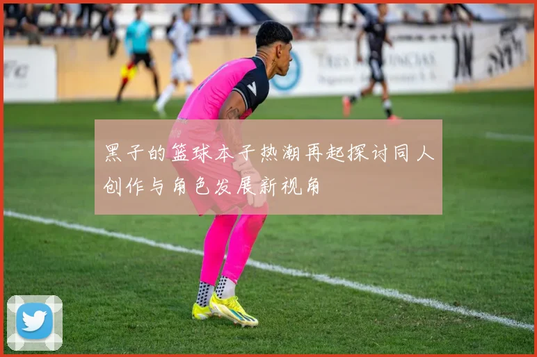 黑子的篮球本子热潮再起探讨同人创作与角色发展新视角