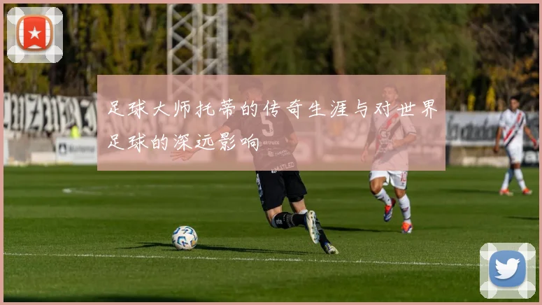足球大师托蒂的传奇生涯与对世界足球的深远影响