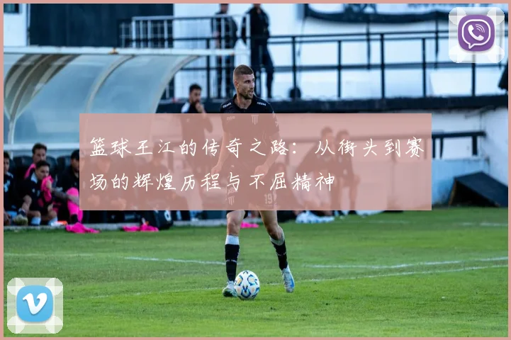 篮球王江的传奇之路：从街头到赛场的辉煌历程与不屈精神