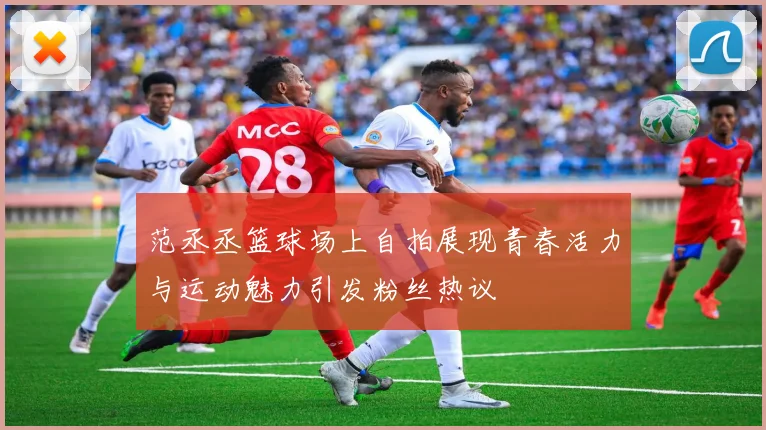 范丞丞篮球场上自拍展现青春活力与运动魅力引发粉丝热议