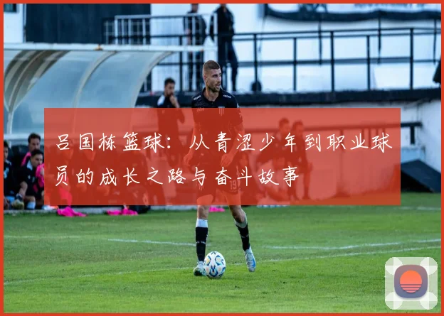 吕国栋篮球：从青涩少年到职业球员的成长之路与奋斗故事