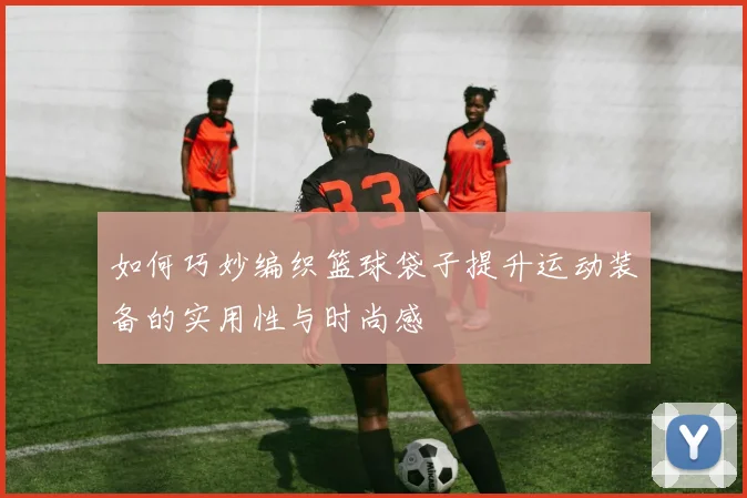 如何巧妙编织篮球袋子提升运动装备的实用性与时尚感