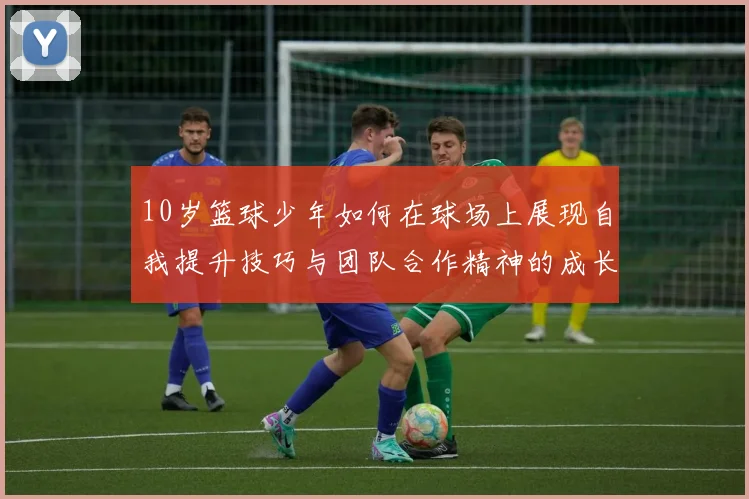 10岁篮球少年如何在球场上展现自我提升技巧与团队合作精神的成长之路