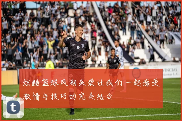 炫酷篮球风潮来袭让我们一起感受激情与技巧的完美结合