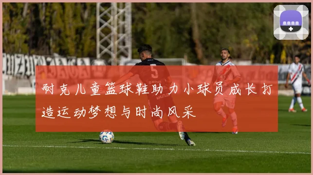 耐克儿童篮球鞋助力小球员成长打造运动梦想与时尚风采