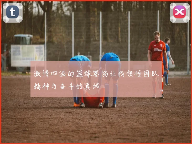 激情四溢的篮球赛场让我领悟团队精神与奋斗的真谛